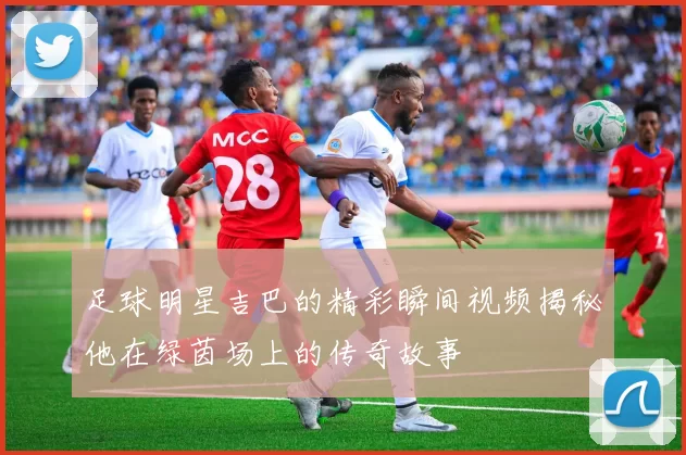 足球明星吉巴的精彩瞬间视频揭秘他在绿茵场上的传奇故事