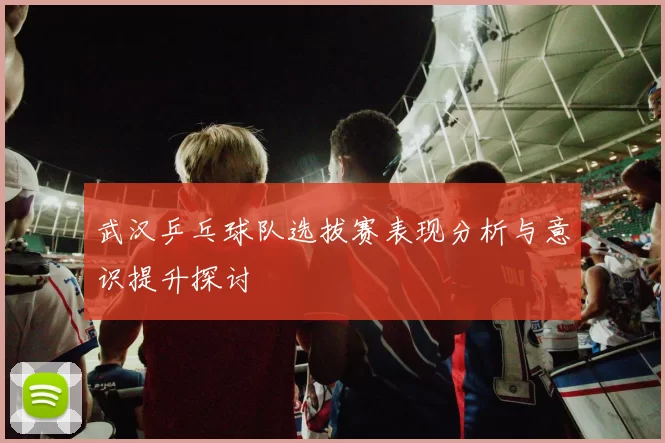 武汉乒乓球队选拔赛表现分析与意识提升探讨
