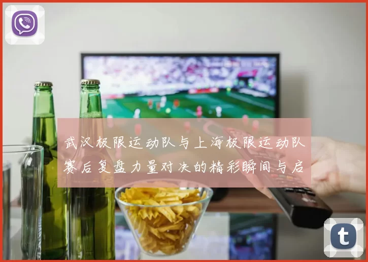 武汉极限运动队与上海极限运动队赛后复盘力量对决的精彩瞬间与启示