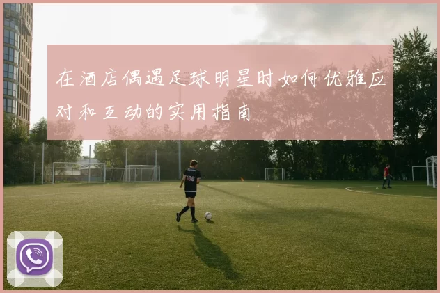 在酒店偶遇足球明星时如何优雅应对和互动的实用指南
