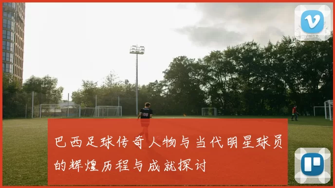 巴西足球传奇人物与当代明星球员的辉煌历程与成就探讨