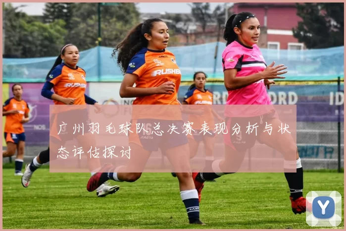 广州羽毛球队总决赛表现分析与状态评估探讨