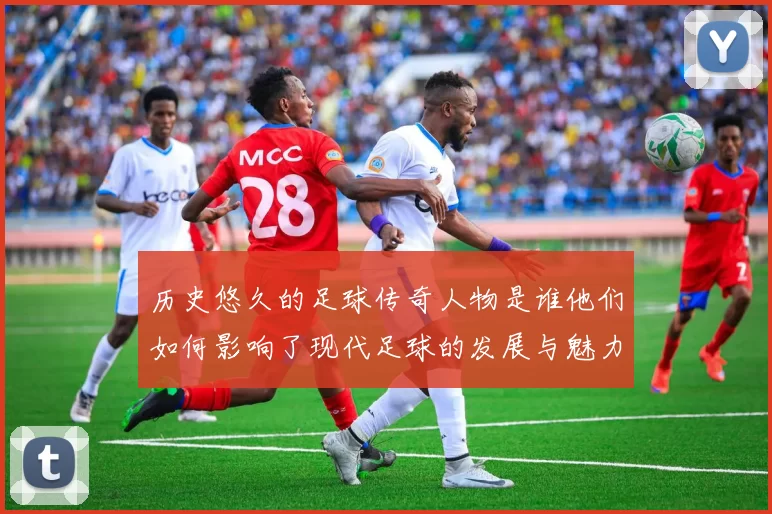 历史悠久的足球传奇人物是谁他们如何影响了现代足球的发展与魅力