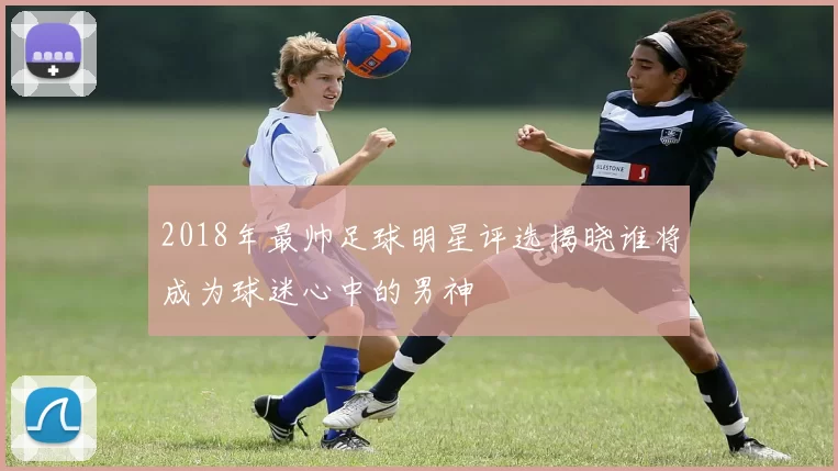 2018年最帅足球明星评选揭晓谁将成为球迷心中的男神