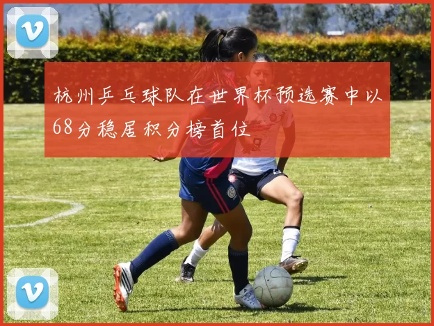 杭州乒乓球队在世界杯预选赛中以68分稳居积分榜首位