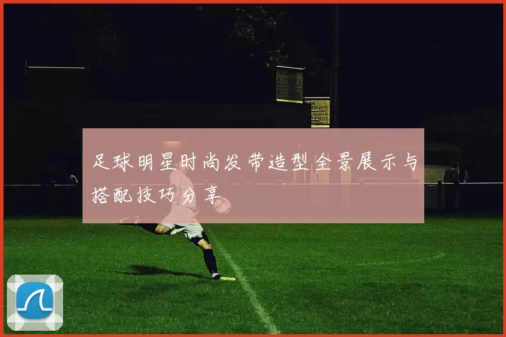 足球明星时尚发带造型全景展示与搭配技巧分享
