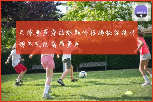 足球明星穿的球鞋价格揭秘你绝对想不到的高昂费用