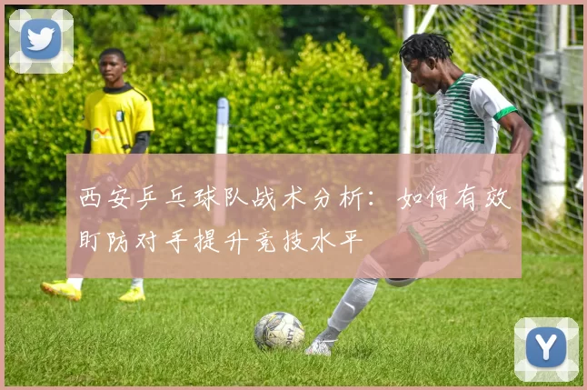 西安乒乓球队战术分析：如何有效盯防对手提升竞技水平