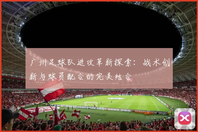 广州足球队进攻革新探索：战术创新与球员配合的完美结合