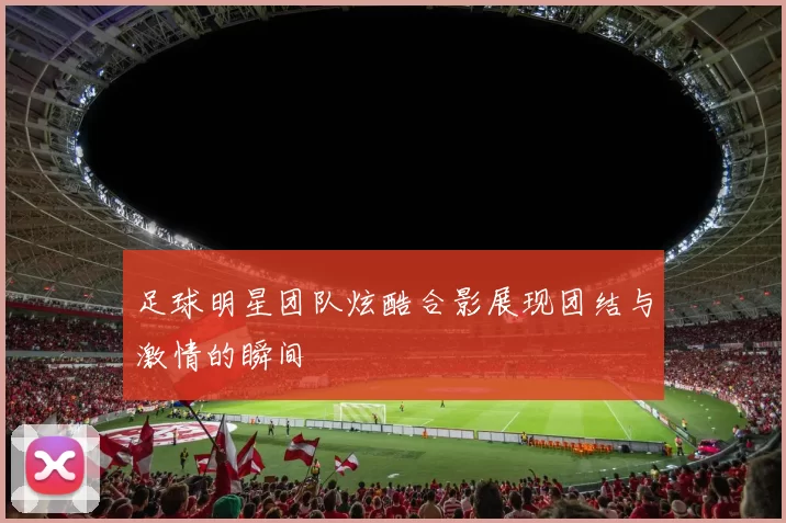 足球明星团队炫酷合影展现团结与激情的瞬间