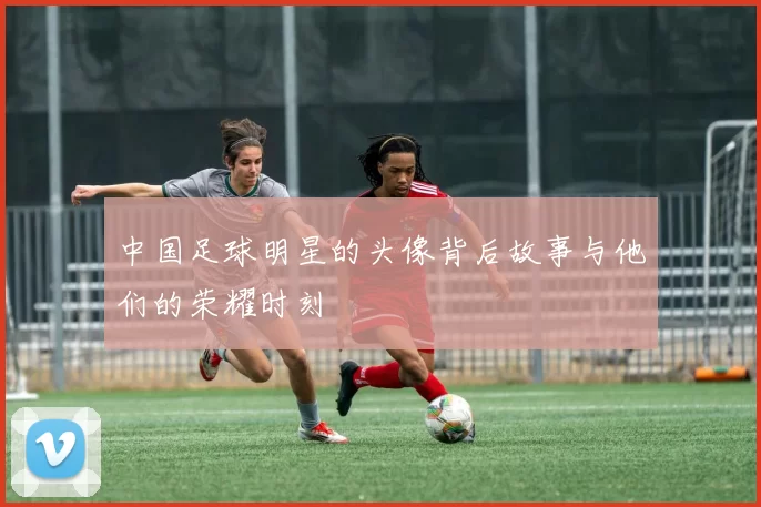 中国足球明星的头像背后故事与他们的荣耀时刻