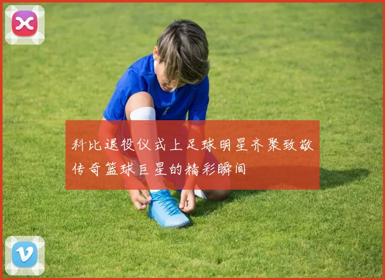 科比退役仪式上足球明星齐聚致敬传奇篮球巨星的精彩瞬间