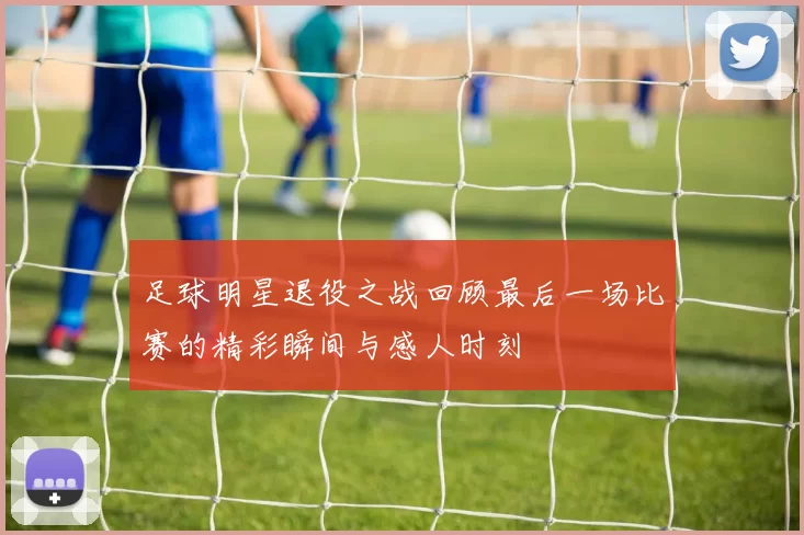 足球明星退役之战回顾最后一场比赛的精彩瞬间与感人时刻