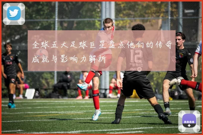 全球五大足球巨星盘点他们的传奇成就与影响力解析