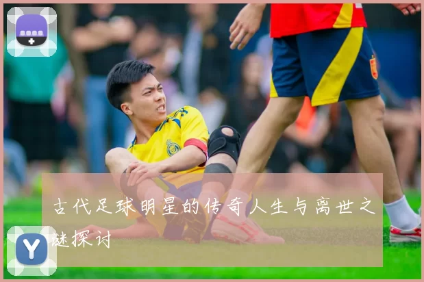 古代足球明星的传奇人生与离世之谜探讨