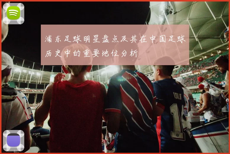 浦东足球明星盘点及其在中国足球历史中的重要地位分析