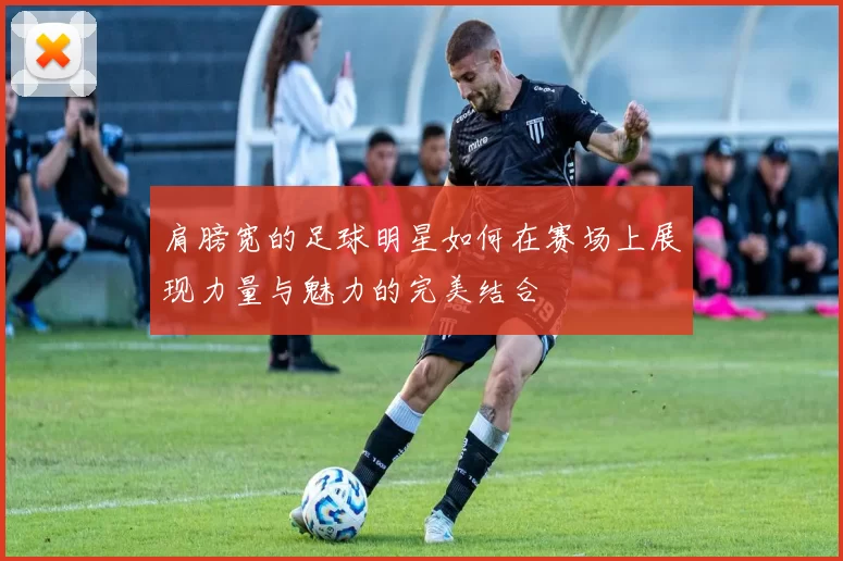 肩膀宽的足球明星如何在赛场上展现力量与魅力的完美结合
