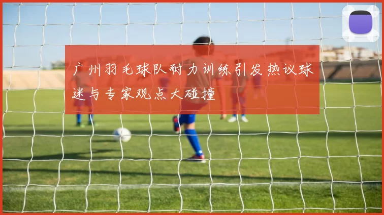 广州羽毛球队耐力训练引发热议球迷与专家观点大碰撞
