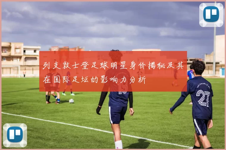 列支敦士登足球明星身价揭秘及其在国际足坛的影响力分析