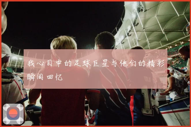 我心目中的足球巨星与他们的精彩瞬间回忆