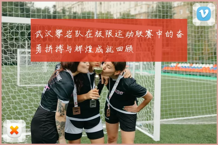 武汉攀岩队在极限运动联赛中的奋勇拼搏与辉煌成就回顾