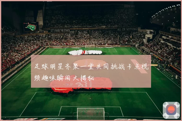 足球明星齐聚一堂共同挑战卡点视频趣味瞬间大揭秘
