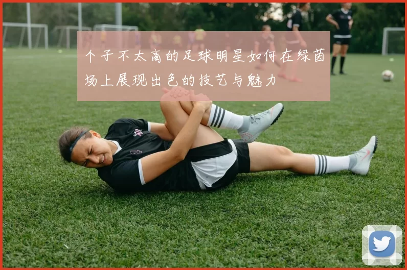 个子不太高的足球明星如何在绿茵场上展现出色的技艺与魅力