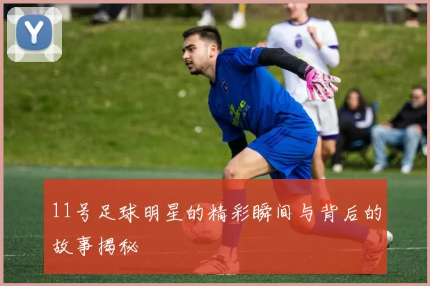 11号足球明星的精彩瞬间与背后的故事揭秘