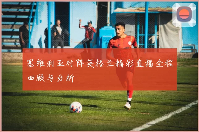 塞维利亚对阵英格兰精彩直播全程回顾与分析