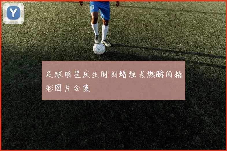 足球明星庆生时刻蜡烛点燃瞬间精彩图片合集