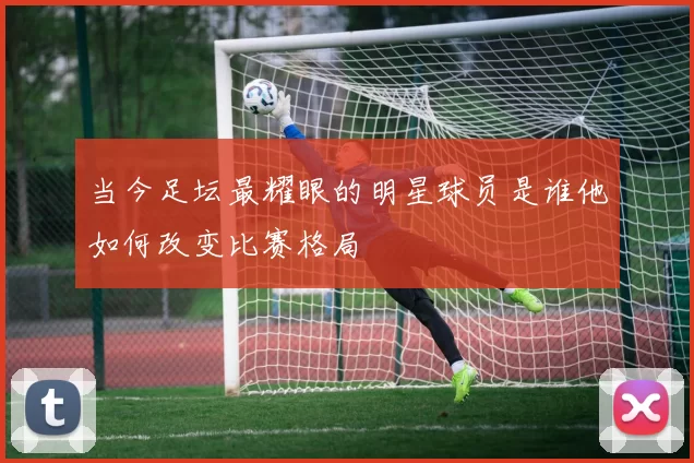 当今足坛最耀眼的明星球员是谁他如何改变比赛格局