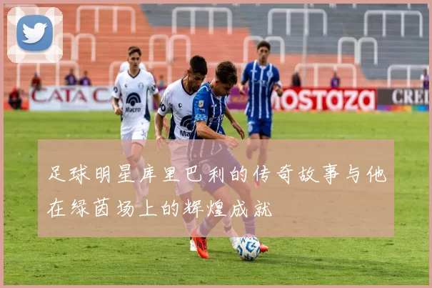足球明星库里巴利的传奇故事与他在绿茵场上的辉煌成就